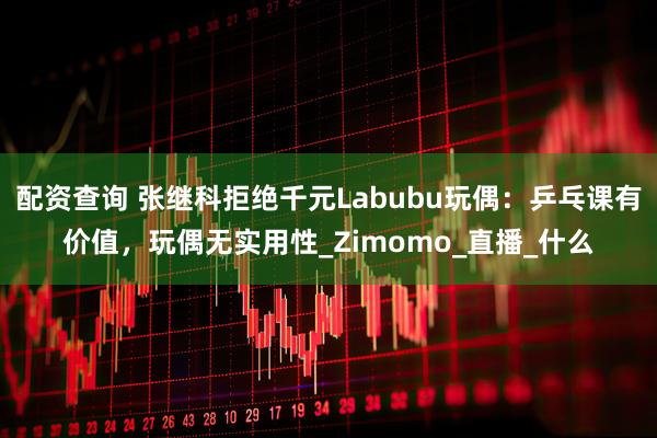 配资查询 张继科拒绝千元Labubu玩偶：乒乓课有价值，玩偶无实用性_Zimomo_直播_什么