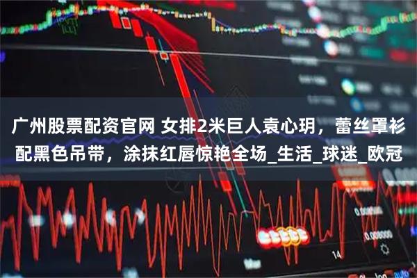 广州股票配资官网 女排2米巨人袁心玥，蕾丝罩衫配黑色吊带，涂抹红唇惊艳全场_生活_球迷_欧冠