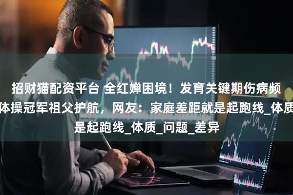 招财猫配资平台 全红婵困境！发育关键期伤病频发，陈芋汐体操冠军祖父护航，网友：家庭差距就是起跑线_体质_问题_差异