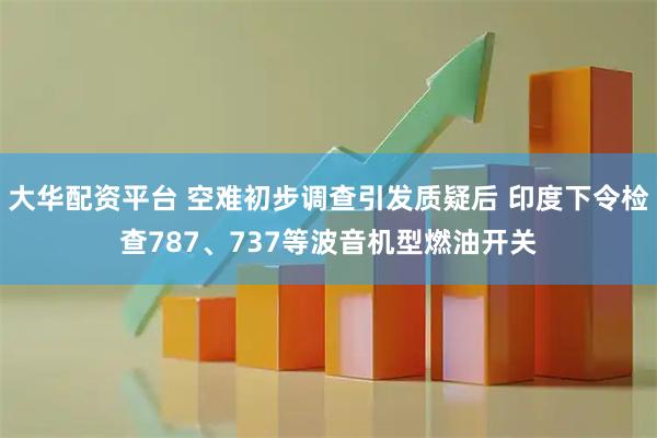 大华配资平台 空难初步调查引发质疑后 印度下令检查787、737等波音机型燃油开关