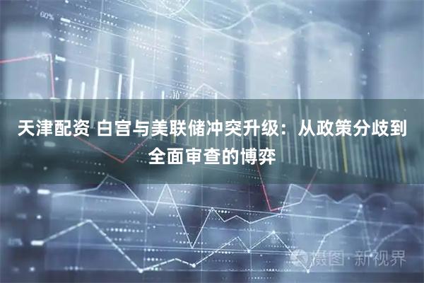 天津配资 白宫与美联储冲突升级:从政策分歧到全面审查的博弈