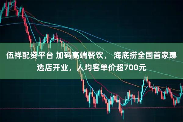 伍祥配资平台 加码高端餐饮， 海底捞全国首家臻选店开业，人均客单价超700元