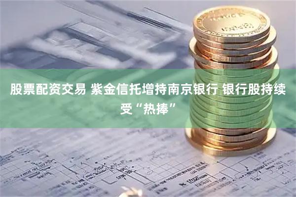 股票配资交易 紫金信托增持南京银行 银行股持续受“热捧”