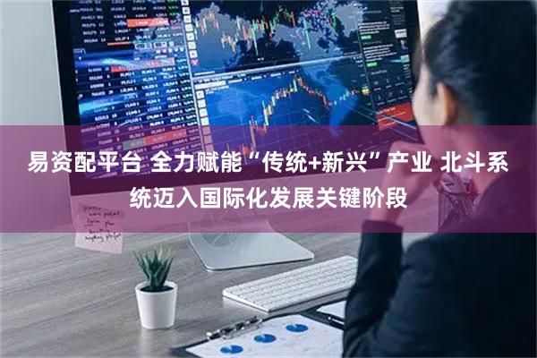 易资配平台 全力赋能“传统+新兴”产业 北斗系统迈入国际化发展关键阶段