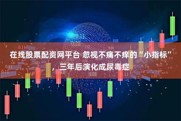 在线股票配资网平台 忽视不痛不痒的“小指标”，三年后演化成尿毒症