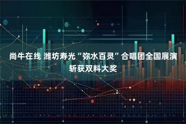 尚牛在线 潍坊寿光“弥水百灵”合唱团全国展演斩获双料大奖