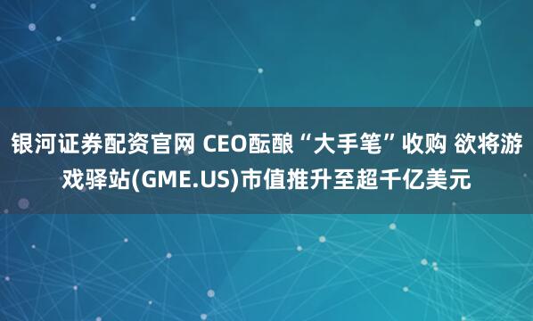银河证券配资官网 CEO酝酿“大手笔”收购 欲将游戏驿站(GME.US)市值推升至超千亿美元