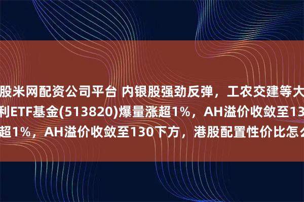 股米网配资公司平台 内银股强劲反弹，工农交建等大行涨超2%！港股红利ETF基金(513820)爆量涨超1%，AH溢价收敛至130下方，港股配置性价比怎么看？