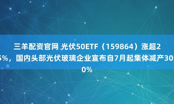 三羊配资官网 光伏50ETF（159864）涨超2.5%，国内头部光伏玻璃企业宣布自7月起集体减产30%