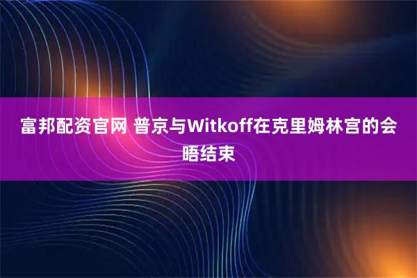 富邦配资官网 普京与Witkoff在克里姆林宫的会晤结束