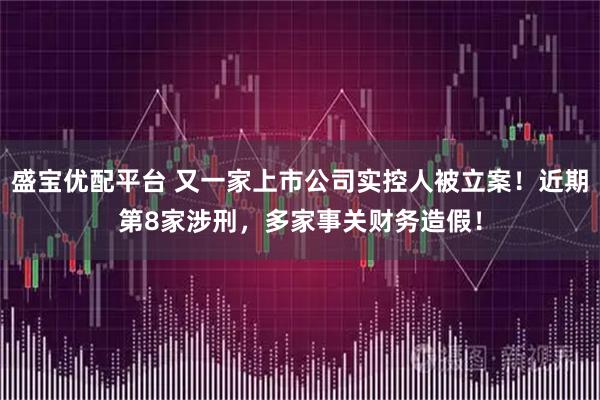 盛宝优配平台 又一家上市公司实控人被立案！近期第8家涉刑，多家事关财务造假！