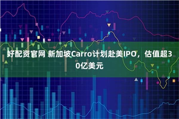 好配资官网 新加坡Carro计划赴美IPO，估值超30亿美元