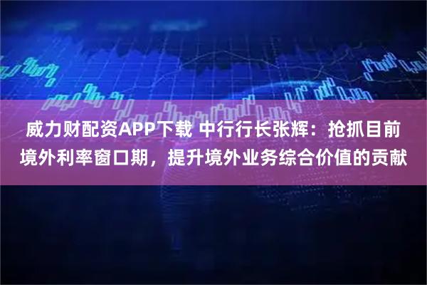 威力财配资APP下载 中行行长张辉：抢抓目前境外利率窗口期，提升境外业务综合价值的贡献
