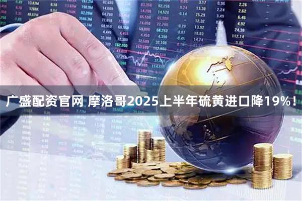 广盛配资官网 摩洛哥2025上半年硫黄进口降19%!