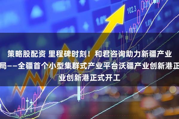 策略股配资 里程碑时刻！和君咨询助力新疆产业创新破局——全疆首个小型集群式产业平台沃疆产业创新港正式开工