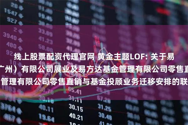 线上股票配资代理官网 黄金主题LOF: 关于易方达财富管理基金销售（广州）有限公司展业及易方达基金管理有限公司零售直销与基金投顾业务迁移安排的联合公告