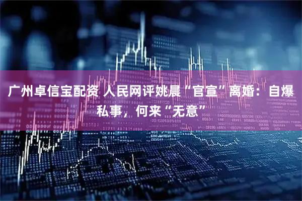 广州卓信宝配资 人民网评姚晨“官宣”离婚：自爆私事，何来“无意”