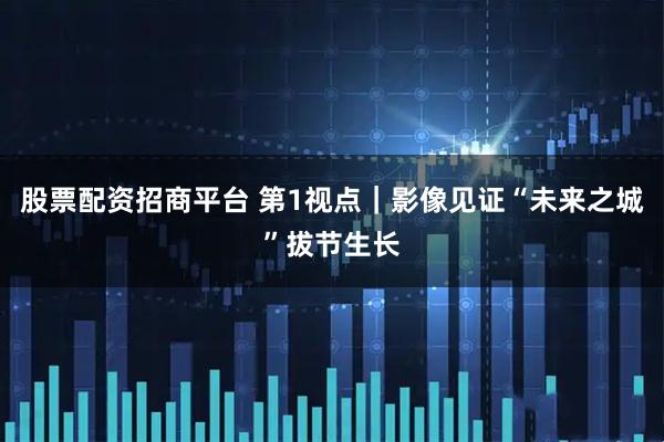 股票配资招商平台 第1视点｜影像见证“未来之城”拔节生长