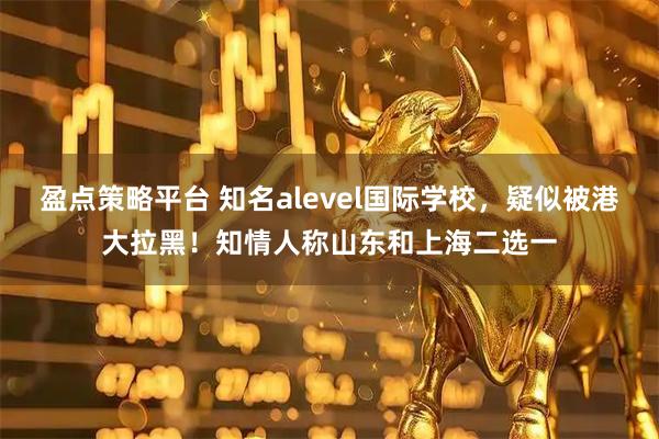 盈点策略平台 知名alevel国际学校，疑似被港大拉黑！知情人称山东和上海二选一